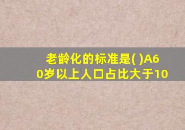 老龄化的标准是( )A60岁以上人口占比大于10